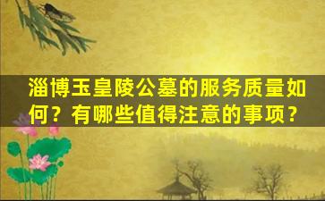 淄博玉皇陵公墓的服务质量如何？有哪些值得注意的事项？