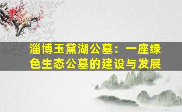 淄博玉黛湖公墓：一座绿色生态公墓的建设与发展