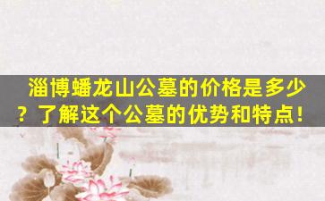 淄博蟠龙山公墓的价格是多少？了解这个公墓的优势和特点！