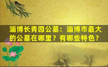 淄博长青园公墓：淄博市最大的公墓在哪里？有哪些特色？
