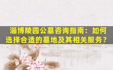淄博陵园公墓咨询指南：如何选择合适的墓地及其相关服务？