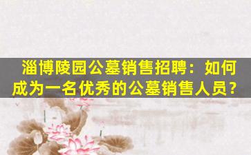 淄博陵园公墓销售招聘：如何成为一名优秀的公墓销售人员？