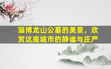 淄博龙山公墓的美景，欣赏这座城市的静谧与庄严