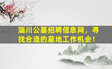 淄川公墓招聘信息网，寻找合适的墓地工作机会！