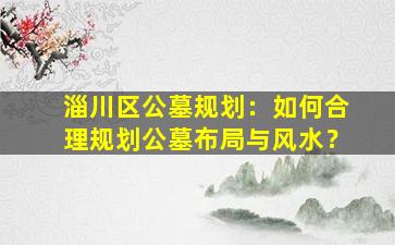 淄川区公墓规划：如何合理规划公墓布局与风水？