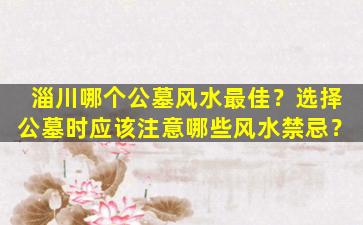 淄川哪个公墓风水最佳？选择公墓时应该注意哪些风水禁忌？