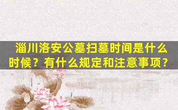 淄川洛安公墓扫墓时间是什么时候？有什么规定和注意事项？