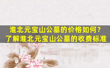 淮北元宝山公墓的价格如何？了解淮北元宝山公墓的收费标准