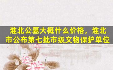 淮北公墓大概什么价格，淮北市公布第七批市级文物保护单位