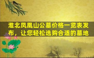 淮北凤凰山公墓价格一览表发布，让您轻松选购合适的墓地