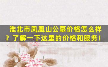 淮北市凤凰山公墓价格怎么样？了解一下这里的价格和服务！