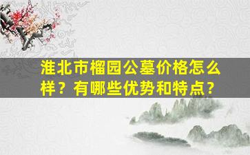 淮北市榴园公墓价格怎么样？有哪些优势和特点？