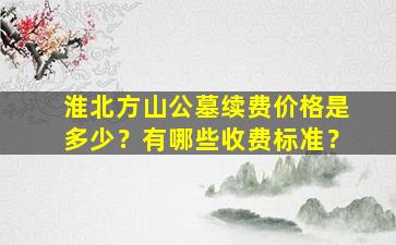 淮北方山公墓续费价格是多少？有哪些收费标准？