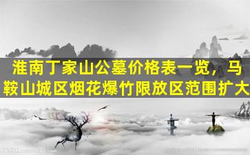 淮南丁家山公墓价格表一览，马鞍山城区烟花爆竹限放区范围扩大