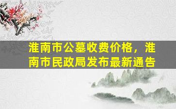 淮南市公墓收费价格，淮南市民政局发布最新通告