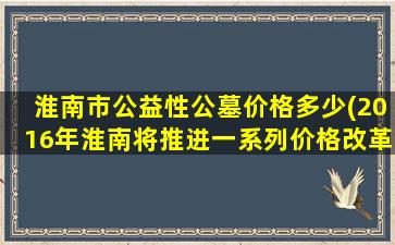 淮南市公益性公墓价格多少(2016年淮南将推进一系列价格改革举措)