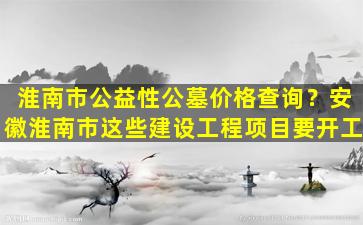 淮南市公益性公墓价格查询？安徽淮南市这些建设工程项目要开工