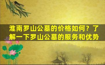 淮南罗山公墓的价格如何？了解一下罗山公墓的服务和优势