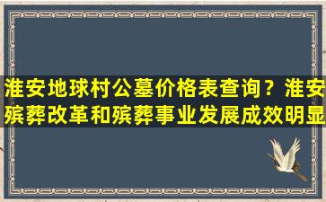 淮安地球村公墓价格表查询？淮安殡葬改革和殡葬事业发展成效明显
