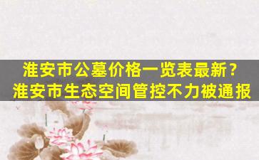 淮安市公墓价格一览表最新？淮安市生态空间管控不力被通报