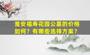 淮安福寿花园公墓的价格如何？有哪些选择方案？