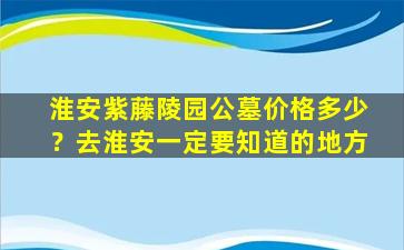 淮安紫藤陵园公墓价格多少？去淮安一定要知道的地方