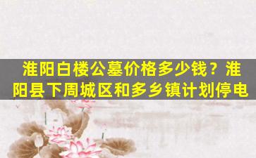 淮阳白楼公墓价格多少钱？淮阳县下周城区和多乡镇计划停电