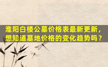 淮阳白楼公墓价格表最新更新，想知道墓地价格的变化趋势吗？