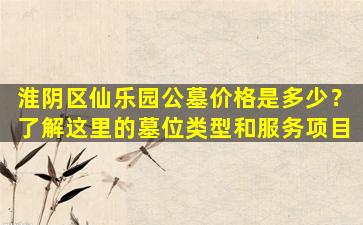 淮阴区仙乐园公墓价格是多少？了解这里的墓位类型和服务项目