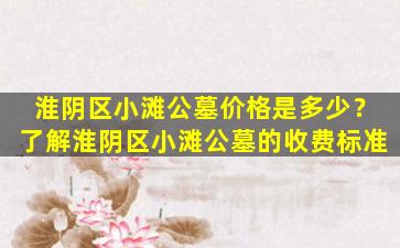 淮阴区小滩公墓价格是多少？了解淮阴区小滩公墓的收费标准