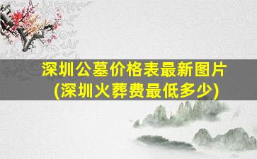 深圳公墓价格表最新图片(深圳火葬费最低多少)