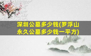 深圳公墓多少钱(罗浮山永久公墓多少钱一平方)