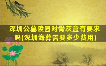 深圳公墓陵园对骨灰盒有要求吗(深圳海葬需要多少费用)