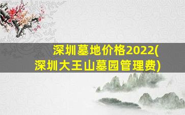 深圳墓地价格2022(深圳大王山墓园管理费)
