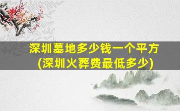 深圳墓地多少钱一个平方(深圳火葬费最低多少)