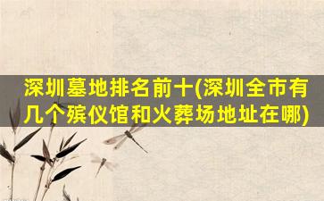 深圳墓地排名前十(深圳全市有几个殡仪馆和火葬场地址在哪)