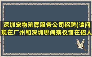 深圳宠物殡葬服务公司招聘(请问现在广州和深圳哪间殡仪馆在招人)