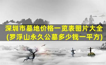 深圳市墓地价格一览表图片大全(罗浮山永久公墓多少钱一平方)