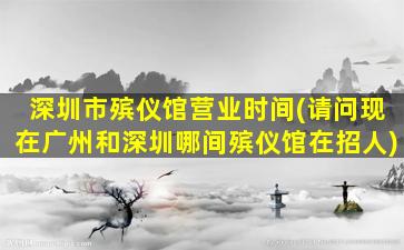 深圳市殡仪馆营业时间(请问现在广州和深圳哪间殡仪馆在招人)