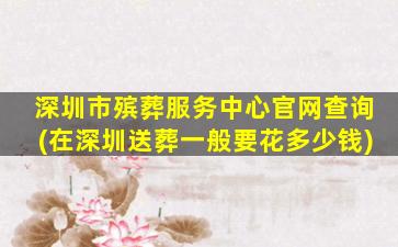 深圳市殡葬服务中心官网查询(在深圳送葬一般要花多少钱)