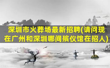深圳市火葬场最新招聘(请问现在广州和深圳哪间殡仪馆在招人)
