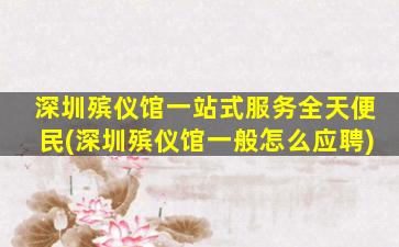 深圳殡仪馆一站式服务全天便民(深圳殡仪馆一般怎么应聘)