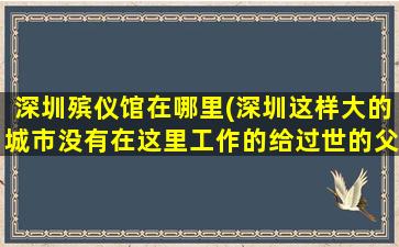 深圳殡仪馆在哪里(深圳这样大的城市没有在这里工作的给过世的父母烧钱的地方)