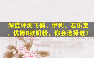 深度评测飞鹤、伊利、君乐宝、优博8款奶粉。你会选择谁？