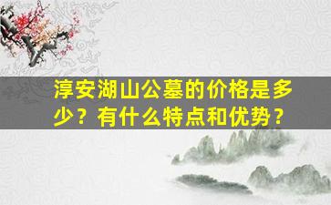 淳安湖山公墓的价格是多少？有什么特点和优势？