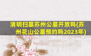 清明扫墓苏州公墓开放吗(苏州花山公墓预约吗2023年)