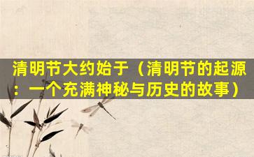 清明节大约始于（清明节的起源：一个充满神秘与历史的故事）