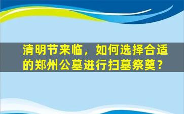 清明节来临，如何选择合适的郑州公墓进行扫墓祭奠？