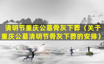 清明节重庆公墓骨灰下葬（关于重庆公墓清明节骨灰下葬的安排）