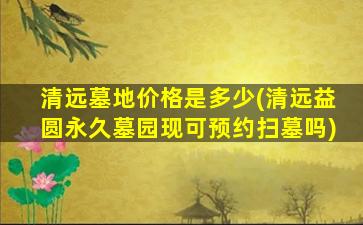 清远墓地价格是多少(清远益圆永久墓园现可预约扫墓吗)